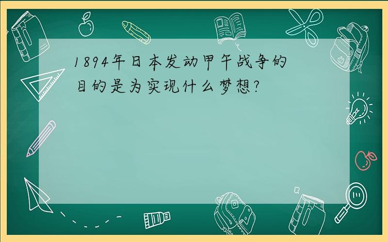 1894年日本发动甲午战争的目的是为实现什么梦想?