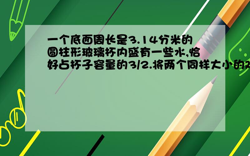 一个底面周长是3.14分米的圆柱形玻璃杯内盛有一些水,恰好占杯子容量的3/2.将两个同样大小的鸡蛋放入杯中