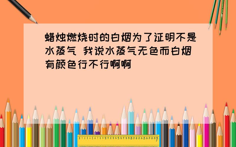 蜡烛燃烧时的白烟为了证明不是水蒸气 我说水蒸气无色而白烟有颜色行不行啊啊