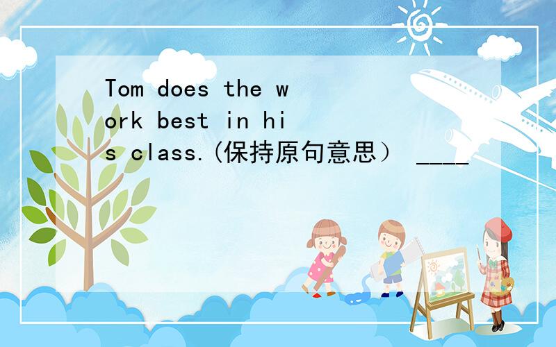 Tom does the work best in his class.(保持原句意思） ____