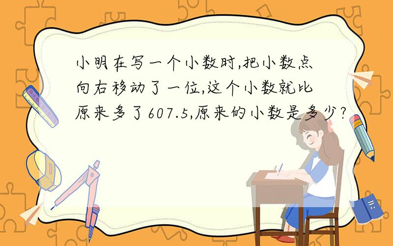 小明在写一个小数时,把小数点向右移动了一位,这个小数就比原来多了607.5,原来的小数是多少?