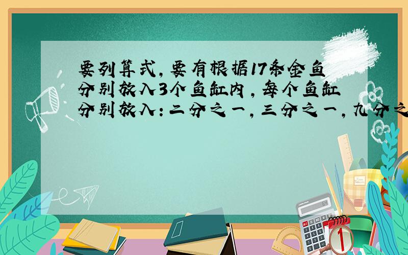 要列算式,要有根据17条金鱼分别放入3个鱼缸内,每个鱼缸分别放入：二分之一,三分之一,九分之一,则刚好放完,每个鱼缸各应