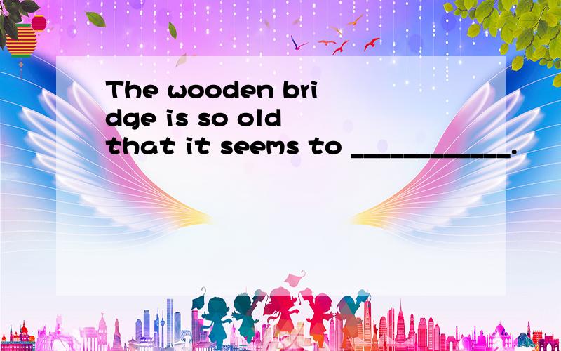 The wooden bridge is so old that it seems to ____________.