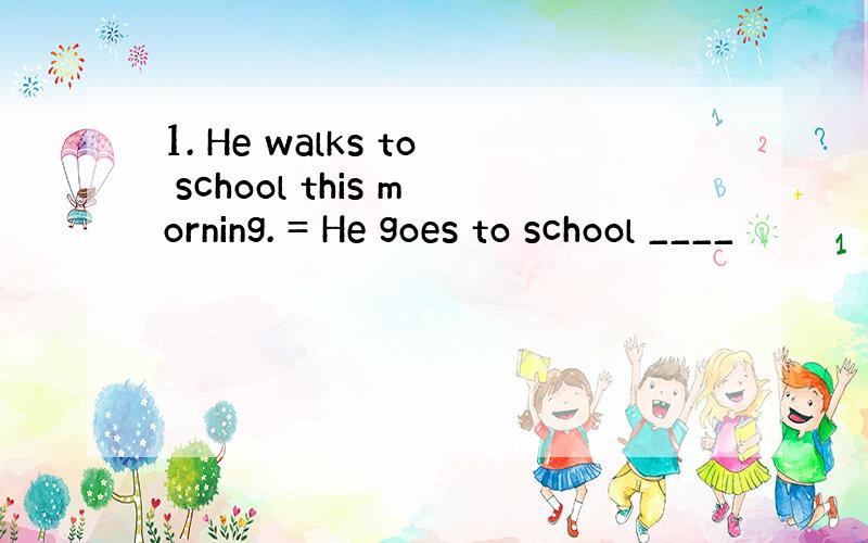 1. He walks to school this morning. = He goes to school ____