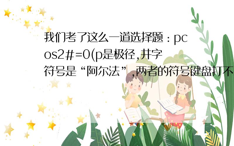 我们考了这么一道选择题：pcos2#=0(p是极径,井字符号是“阿尔法”,两者的符号键盘打不出）,问它的图像是怎样的.答