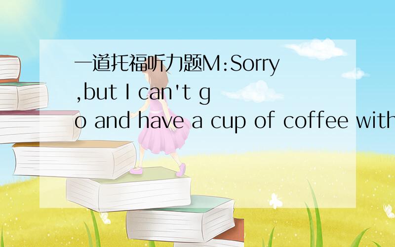 一道托福听力题M:Sorry,but I can't go and have a cup of coffee with