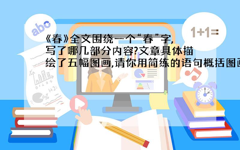 《春》全文围绕一个“春”字,写了哪几部分内容?文章具体描绘了五幅图画,请你用简练的语句概括图画内容