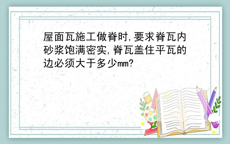 屋面瓦施工做脊时,要求脊瓦内砂浆饱满密实,脊瓦盖住平瓦的边必须大于多少mm?