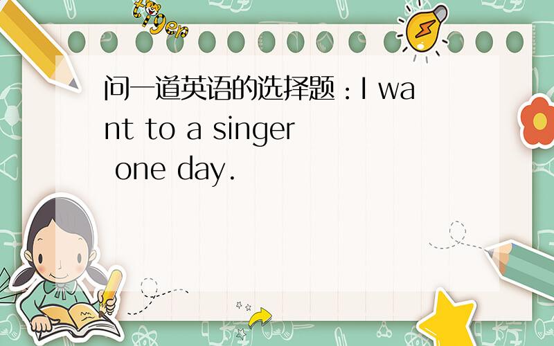 问一道英语的选择题：I want to a singer one day.