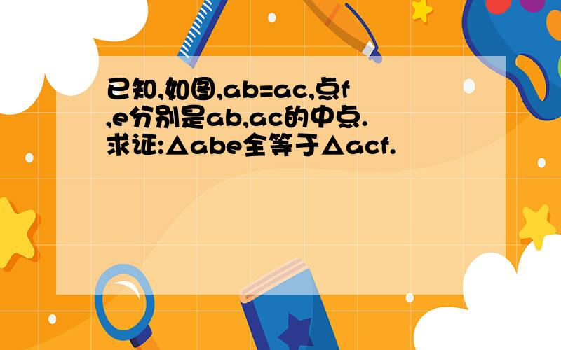 已知,如图,ab=ac,点f,e分别是ab,ac的中点.求证:△abe全等于△acf.