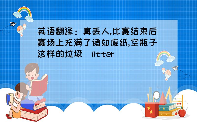 英语翻译：真丢人,比赛结束后赛场上充满了诸如废纸,空瓶子这样的垃圾（litter）