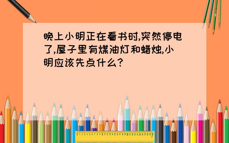 晚上小明正在看书时,突然停电了,屋子里有煤油灯和蜡烛,小明应该先点什么?