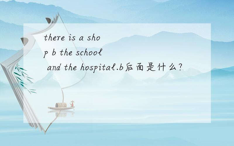 there is a shop b the school and the hospital.b后面是什么?