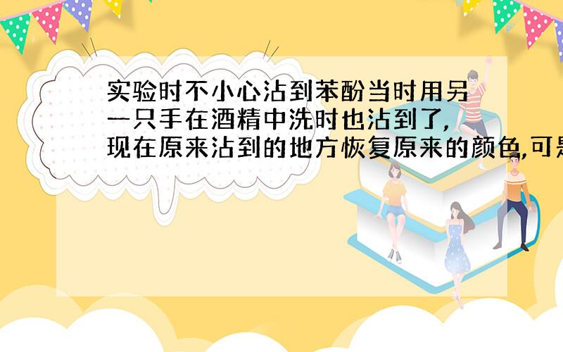 实验时不小心沾到苯酚当时用另一只手在酒精中洗时也沾到了,现在原来沾到的地方恢复原来的颜色,可是另一只手的手指(洗苯酚的那