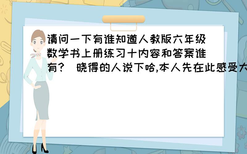 请问一下有谁知道人教版六年级数学书上册练习十内容和答案谁有?　晓得的人说下哈,本人先在此感受大伙唆6