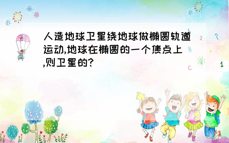 人造地球卫星绕地球做椭圆轨道运动,地球在椭圆的一个焦点上,则卫星的?