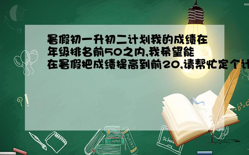 暑假初一升初二计划我的成绩在年级排名前50之内,我希望能在暑假把成绩提高到前20,请帮忙定个计划.现在：数学95左右 英