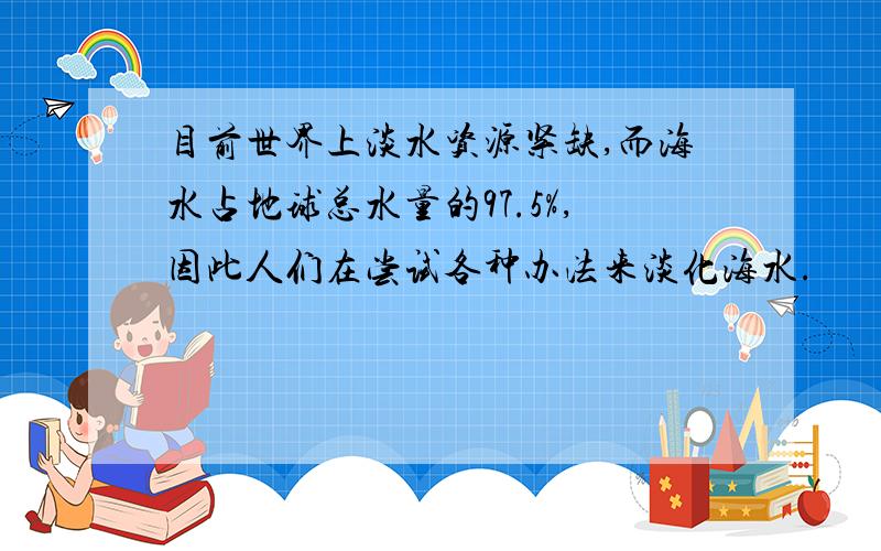 目前世界上淡水资源紧缺,而海水占地球总水量的97.5%,因此人们在尝试各种办法来淡化海水.