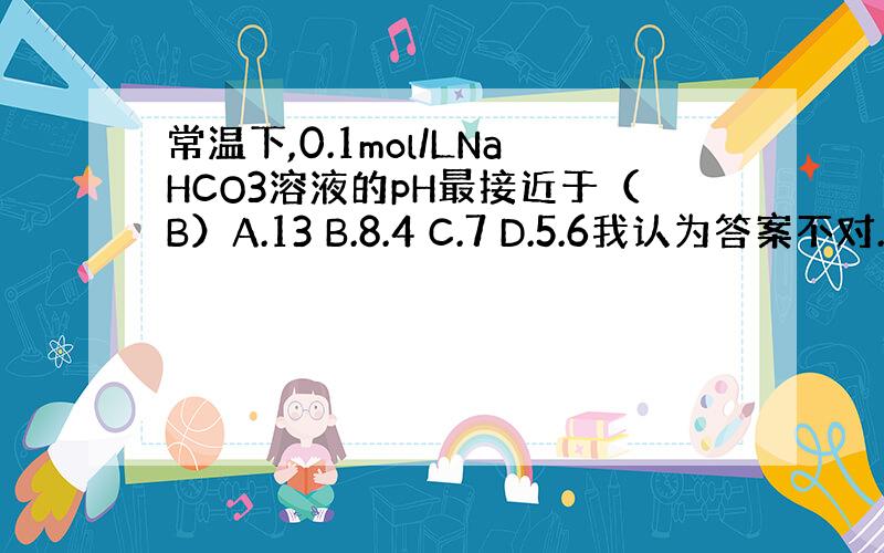 常温下,0.1mol/LNaHCO3溶液的pH最接近于（B）A.13 B.8.4 C.7 D.5.6我认为答案不对.