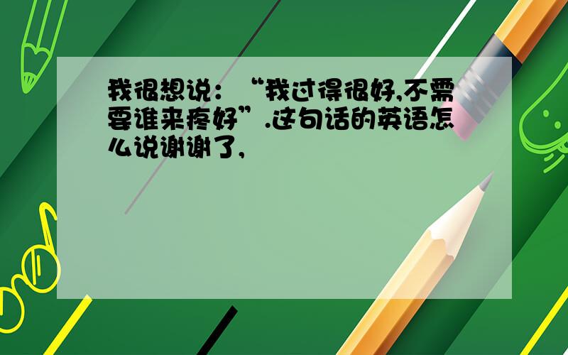 我很想说：“我过得很好,不需要谁来疼好”.这句话的英语怎么说谢谢了,