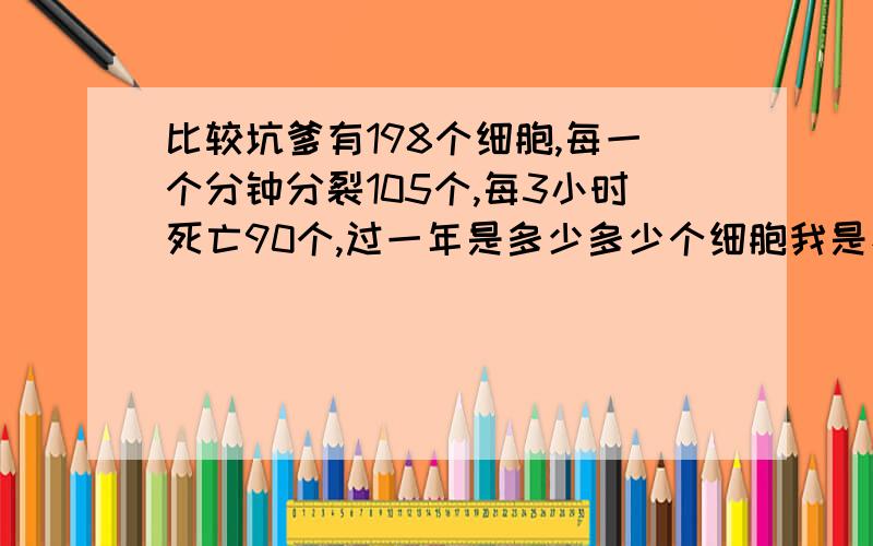 比较坑爹有198个细胞,每一个分钟分裂105个,每3小时死亡90个,过一年是多少多少个细胞我是看看我算对没有