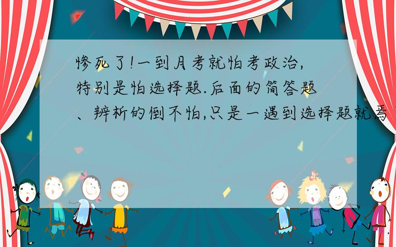 惨死了!一到月考就怕考政治,特别是怕选择题.后面的简答题、辨析的倒不怕,只是一遇到选择题就焉了,无论是单选还是多选.最夸