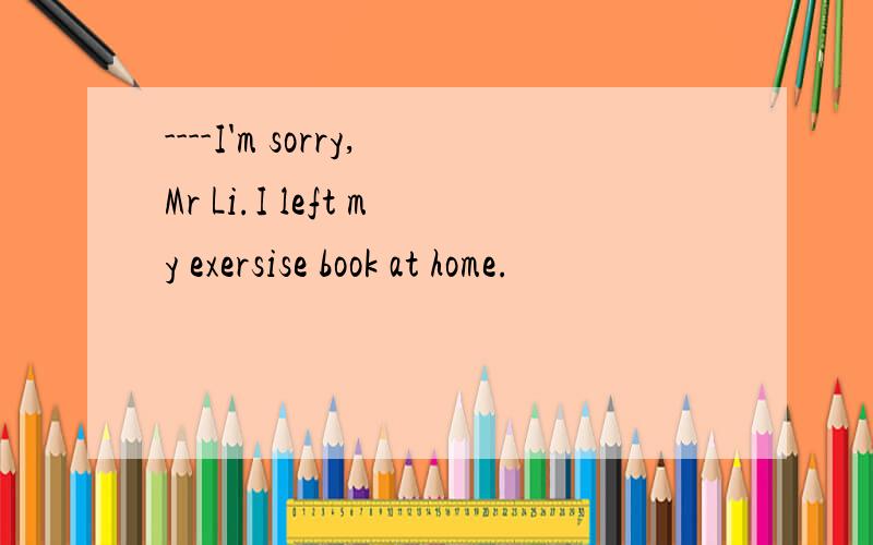 ----I'm sorry,Mr Li.I left my exersise book at home.