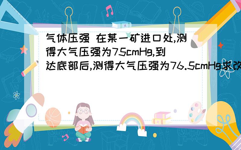 气体压强 在某一矿进口处,测得大气压强为75cmHg,到达底部后,测得大气压强为76.5cmHg求改矿井的深度