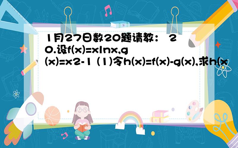 1月27日数20题请教： 20.设f(x)=xlnx,g(x)=x2-1 (1)令h(x)=f(x)-g(x),求h(x