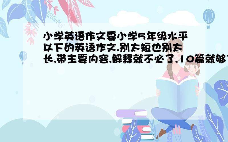 小学英语作文要小学5年级水平以下的英语作文.别太短也别太长,带主要内容,解释就不必了,10篇就够了,如果实在不行就5篇吧