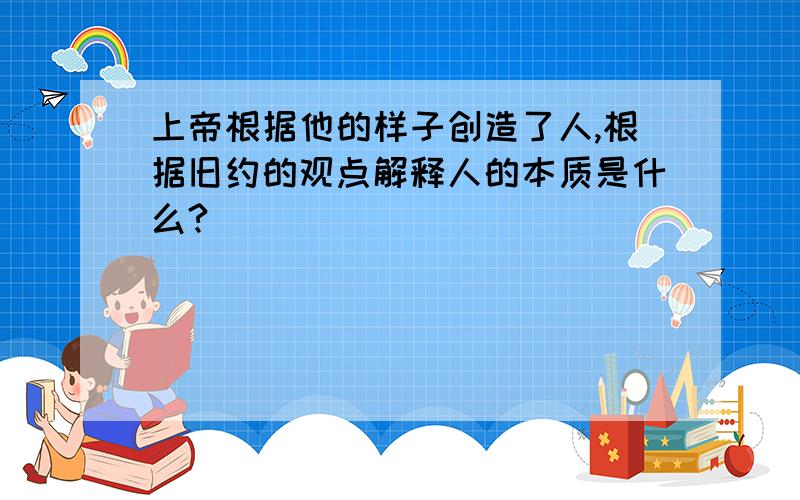 上帝根据他的样子创造了人,根据旧约的观点解释人的本质是什么?