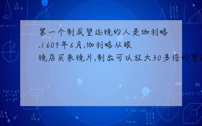 第一个制成望远镜的人是伽利略.1609年6月,伽利略从眼镜店买来镜片,制出可以放大30多倍的望远镜.