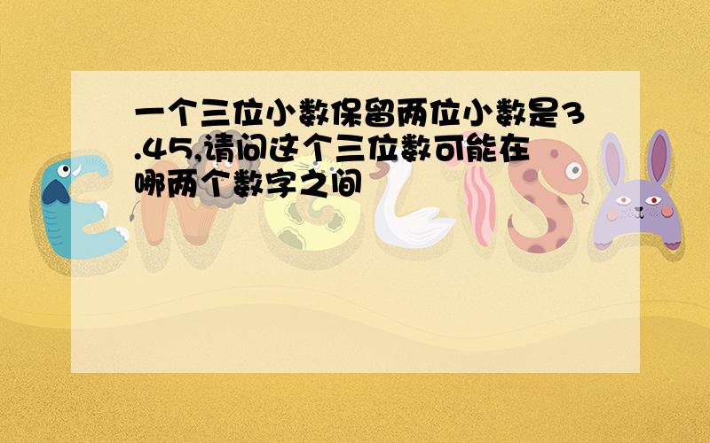 一个三位小数保留两位小数是3.45,请问这个三位数可能在哪两个数字之间