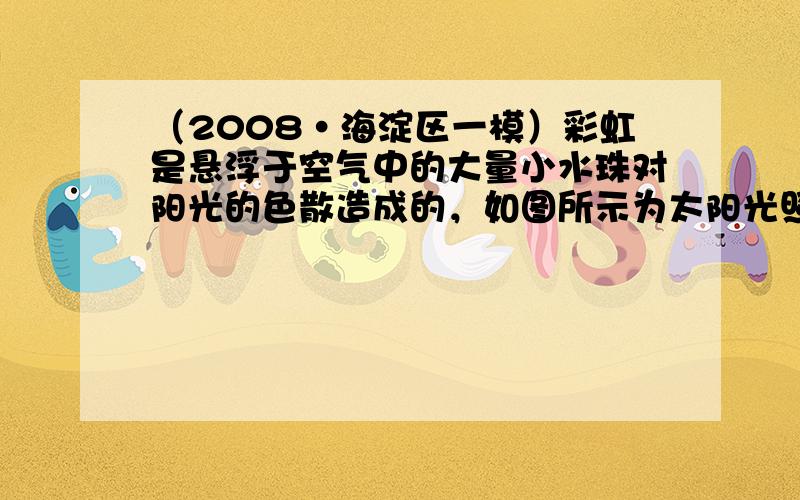 （2008•海淀区一模）彩虹是悬浮于空气中的大量小水珠对阳光的色散造成的，如图所示为太阳光照射到空气中的一个小水珠发生反