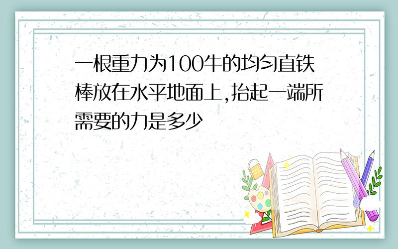 一根重力为100牛的均匀直铁棒放在水平地面上,抬起一端所需要的力是多少