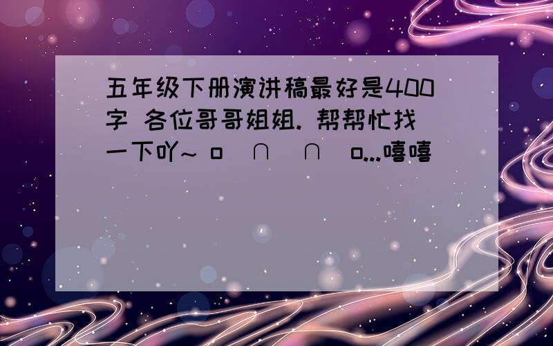 五年级下册演讲稿最好是400字 各位哥哥姐姐. 帮帮忙找一下吖~ o(∩_∩)o...嘻嘻