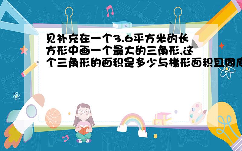 见补充在一个3.6平方米的长方形中画一个最大的三角形,这个三角形的面积是多少与梯形面积且同底等高也相等的平行四边形的底等