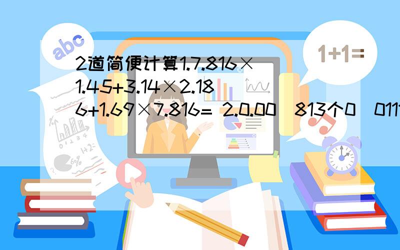 2道简便计算1.7.816×1.45+3.14×2.186+1.69×7.816= 2.0.00(813个0)0111×