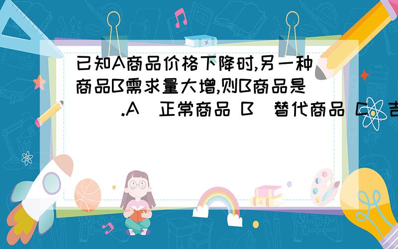 已知A商品价格下降时,另一种商品B需求量大增,则B商品是（ ）.A．正常商品 B．替代商品 C．吉芬商品 D．互补商品