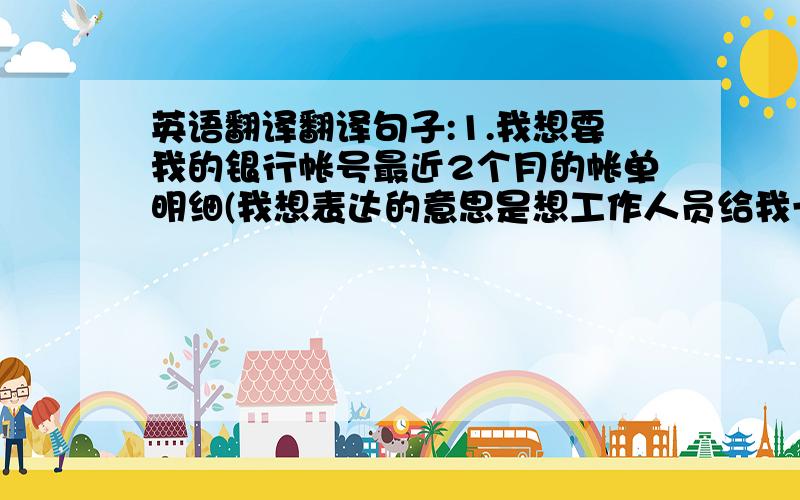 英语翻译翻译句子:1.我想要我的银行帐号最近2个月的帐单明细(我想表达的意思是想工作人员给我一张我账号2个月的消费存取记