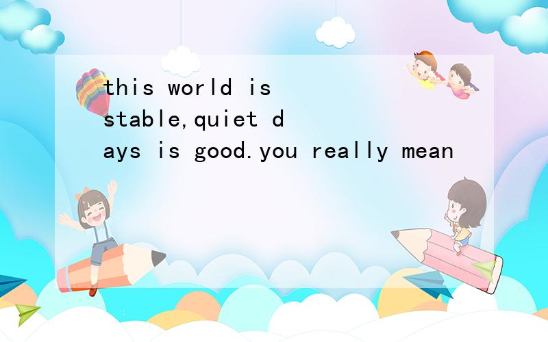 this world is stable,quiet days is good.you really mean