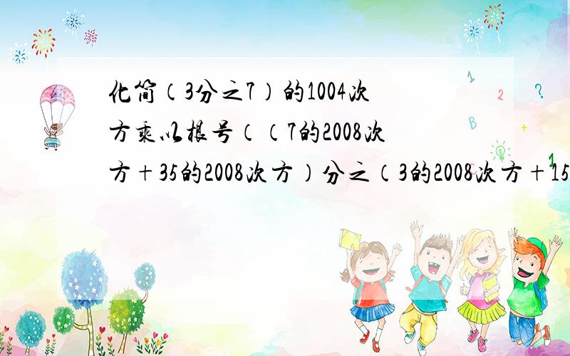 化简（3分之7）的1004次方乘以根号（（7的2008次方+35的2008次方）分之（3的2008次方+15的2008次