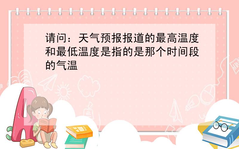 请问：天气预报报道的最高温度和最低温度是指的是那个时间段的气温