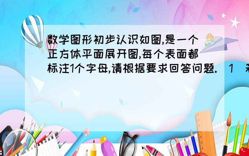 数学图形初步认识如图,是一个正方体平面展开图,每个表面都标注1个字母,请根据要求回答问题.（1）若B面在前面,C 面在左