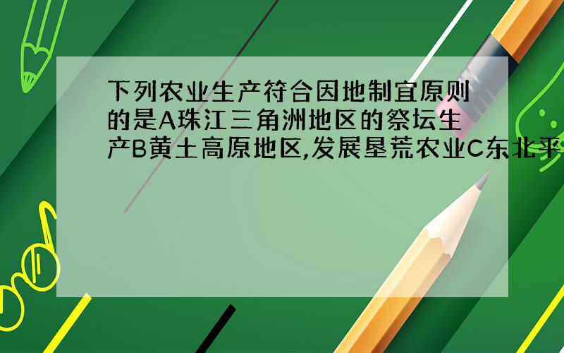 下列农业生产符合因地制宜原则的是A珠江三角洲地区的祭坛生产B黄土高原地区,发展垦荒农业C东北平原地区D