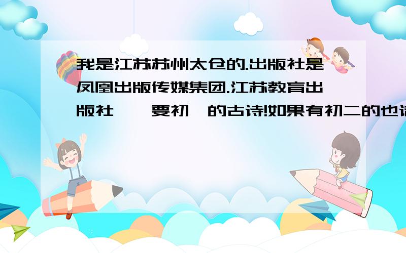 我是江苏苏州太仓的.出版社是凤凰出版传媒集团.江苏教育出版社、、要初一的古诗!如果有初二的也请发给我!