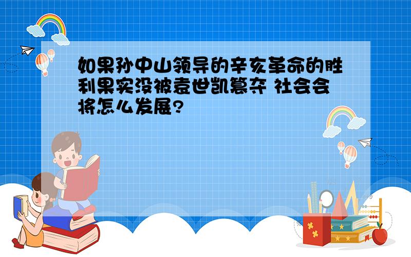 如果孙中山领导的辛亥革命的胜利果实没被袁世凯篡夺 社会会将怎么发展?