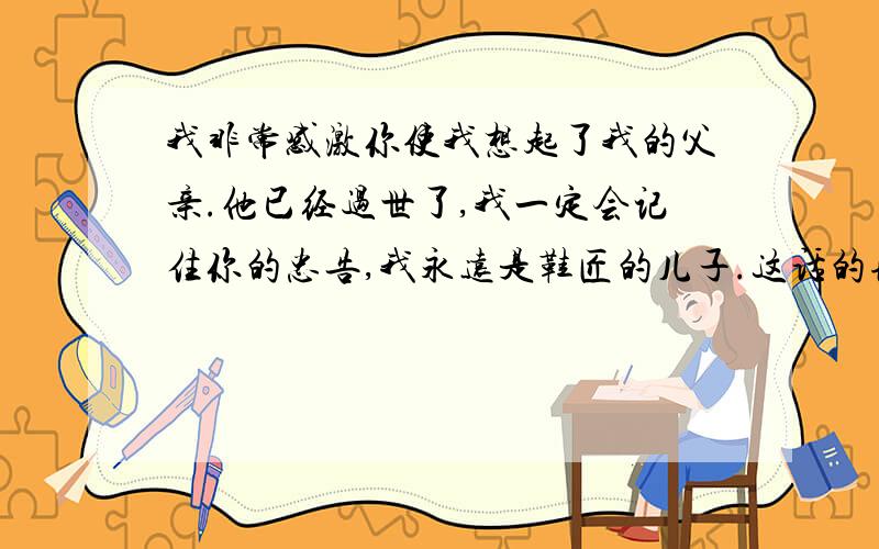 我非常感激你使我想起了我的父亲.他已经过世了,我一定会记住你的忠告,我永远是鞋匠的儿子.这话的理解