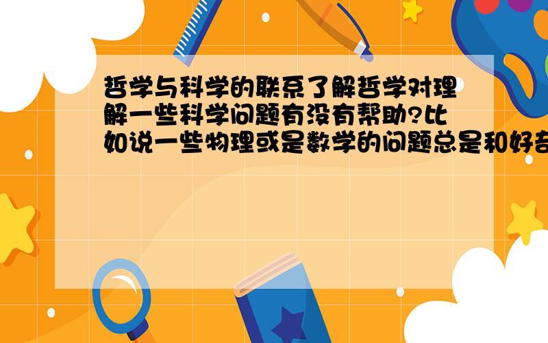 哲学与科学的联系了解哲学对理解一些科学问题有没有帮助?比如说一些物理或是数学的问题总是和好奇一些伟大的数学家或是物理学家