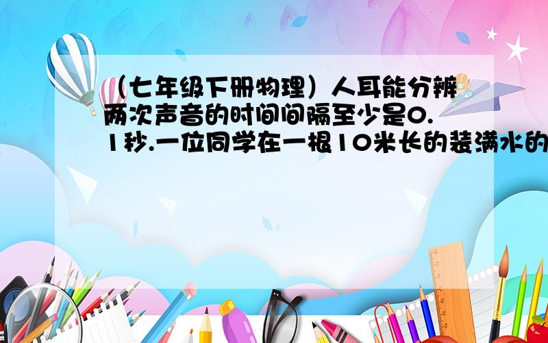 （七年级下册物理）人耳能分辨两次声音的时间间隔至少是0.1秒.一位同学在一根10米长的装满水的钢管一端